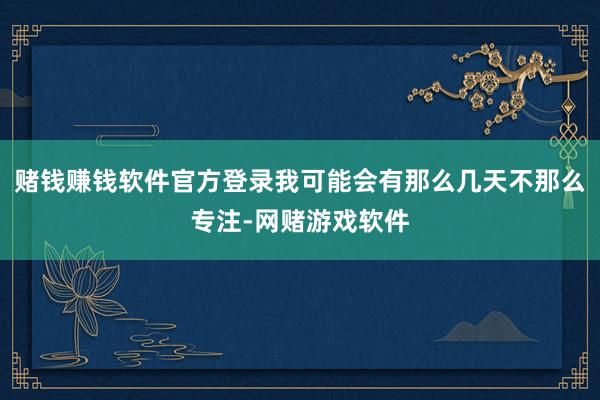 赌钱赚钱软件官方登录我可能会有那么几天不那么专注-网赌游戏软件