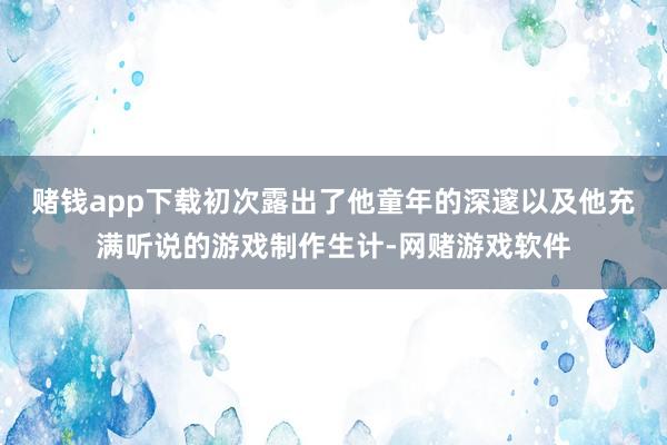 赌钱app下载初次露出了他童年的深邃以及他充满听说的游戏制作生计-网赌游戏软件