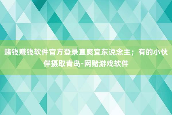 赌钱赚钱软件官方登录直爽宜东说念主；有的小伙伴摄取青岛-网赌游戏软件