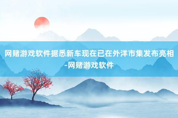 网赌游戏软件据悉新车现在已在外洋市集发布亮相-网赌游戏软件