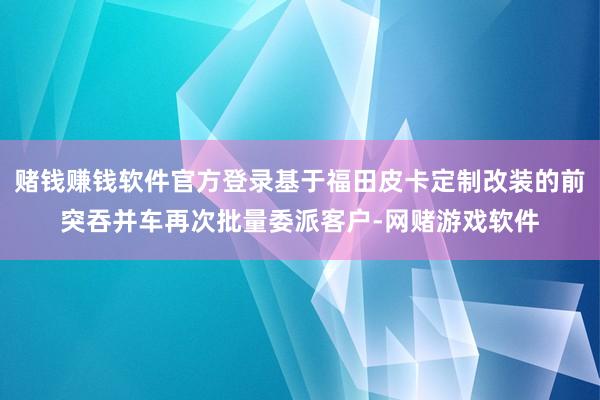 赌钱赚钱软件官方登录基于福田皮卡定制改装的前突吞并车再次批量委派客户-网赌游戏软件