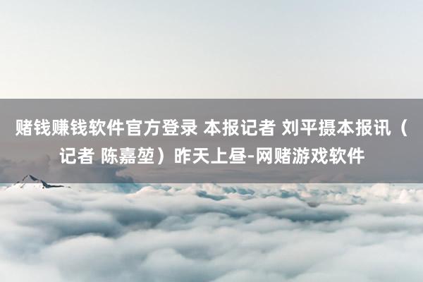 赌钱赚钱软件官方登录 本报记者 刘平摄本报讯（记者 陈嘉堃）昨天上昼-网赌游戏软件