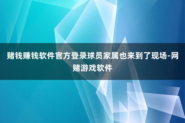 赌钱赚钱软件官方登录球员家属也来到了现场-网赌游戏软件