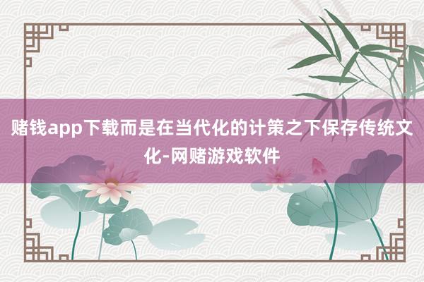 赌钱app下载而是在当代化的计策之下保存传统文化-网赌游戏软件