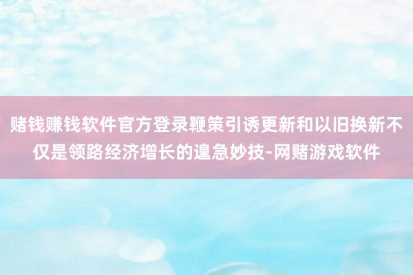 赌钱赚钱软件官方登录鞭策引诱更新和以旧换新不仅是领路经济增长的遑急妙技-网赌游戏软件