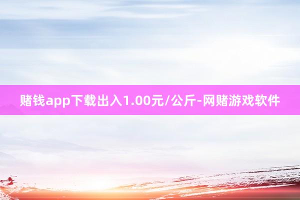 赌钱app下载出入1.00元/公斤-网赌游戏软件