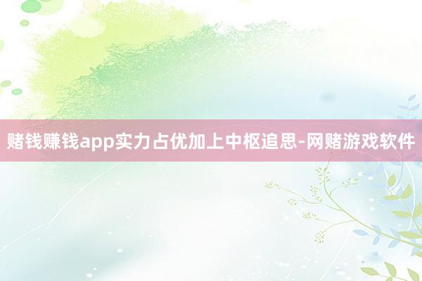 赌钱赚钱app实力占优加上中枢追思-网赌游戏软件