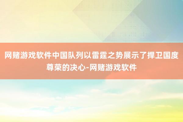 网赌游戏软件中国队列以雷霆之势展示了捍卫国度尊荣的决心-网赌游戏软件