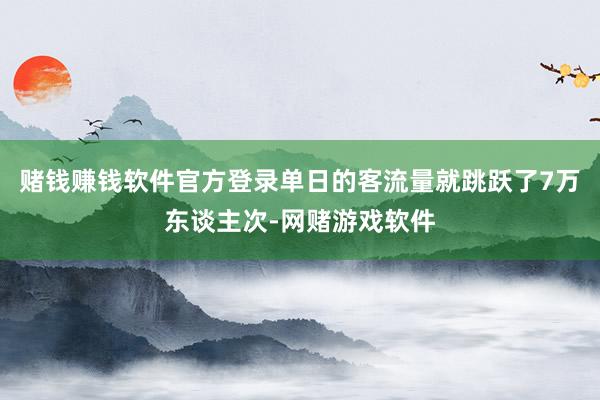 赌钱赚钱软件官方登录单日的客流量就跳跃了7万东谈主次-网赌游戏软件