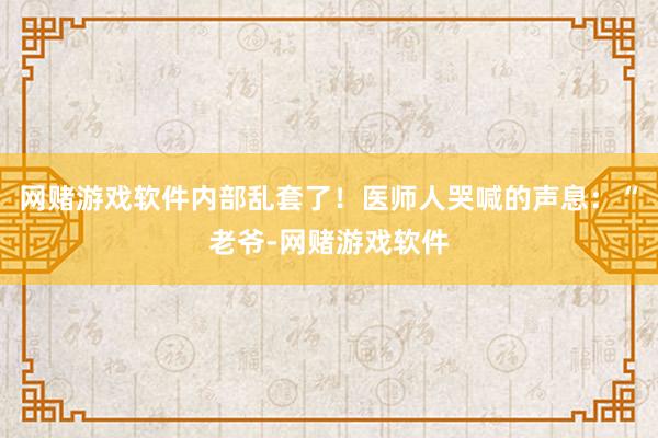 网赌游戏软件内部乱套了！医师人哭喊的声息：“老爷-网赌游戏软件