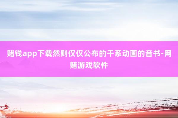 赌钱app下载然则仅仅公布的干系动画的音书-网赌游戏软件