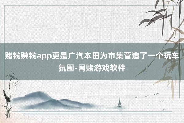 赌钱赚钱app更是广汽本田为市集营造了一个玩车氛围-网赌游戏软件