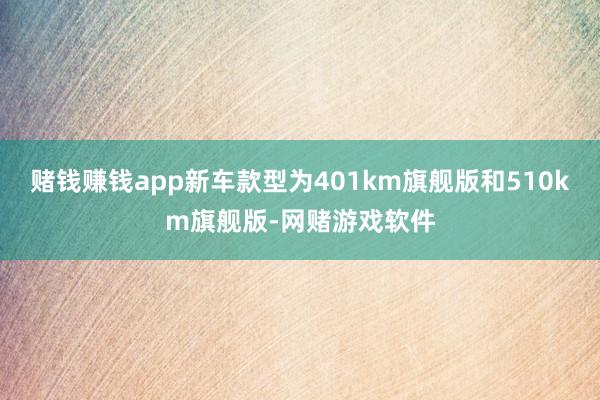 赌钱赚钱app新车款型为401km旗舰版和510km旗舰版-网赌游戏软件