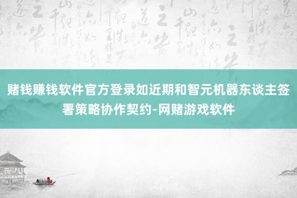 赌钱赚钱软件官方登录如近期和智元机器东谈主签署策略协作契约-网赌游戏软件