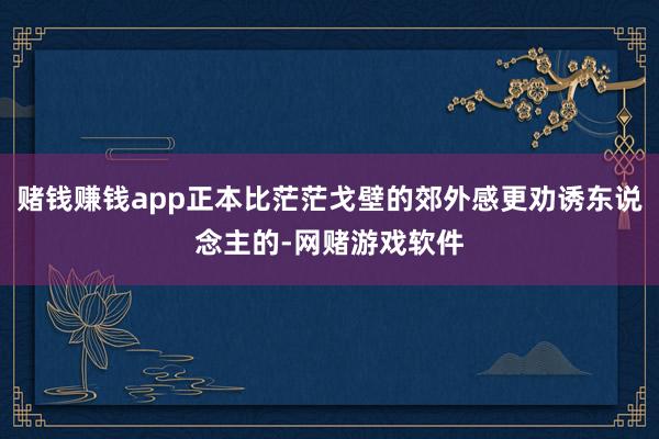 赌钱赚钱app正本比茫茫戈壁的郊外感更劝诱东说念主的-网赌游戏软件