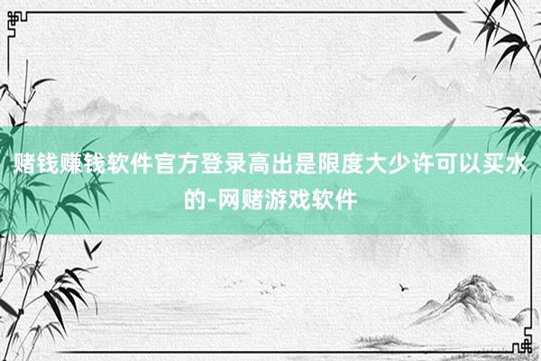 赌钱赚钱软件官方登录高出是限度大少许可以买水的-网赌游戏软件