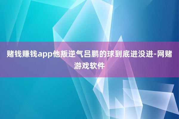 赌钱赚钱app他叛逆气吕鹏的球到底进没进-网赌游戏软件