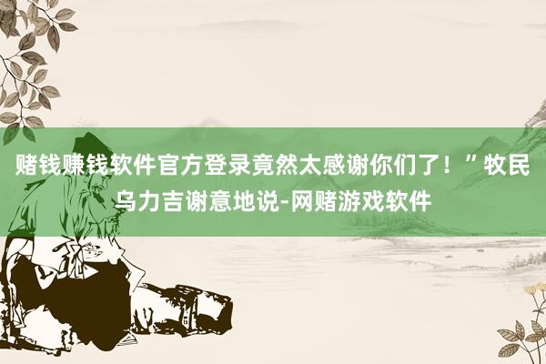 赌钱赚钱软件官方登录竟然太感谢你们了！”牧民乌力吉谢意地说-网赌游戏软件