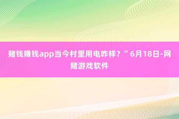 赌钱赚钱app当今村里用电咋样？”6月18日-网赌游戏软件