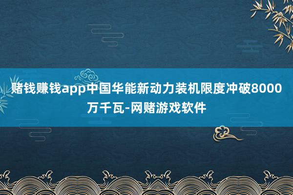 赌钱赚钱app中国华能新动力装机限度冲破8000万千瓦-网赌游戏软件