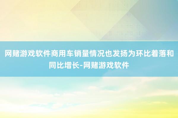 网赌游戏软件商用车销量情况也发扬为环比着落和同比增长-网赌游戏软件