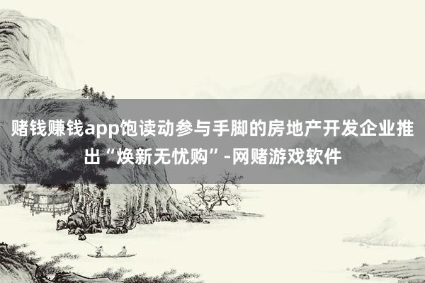 赌钱赚钱app饱读动参与手脚的房地产开发企业推出“焕新无忧购”-网赌游戏软件