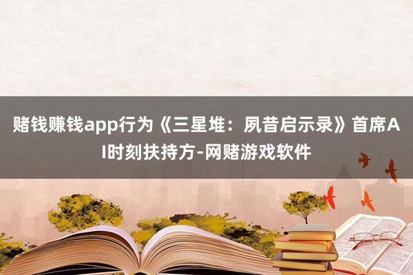 赌钱赚钱app行为《三星堆：夙昔启示录》首席AI时刻扶持方-网赌游戏软件