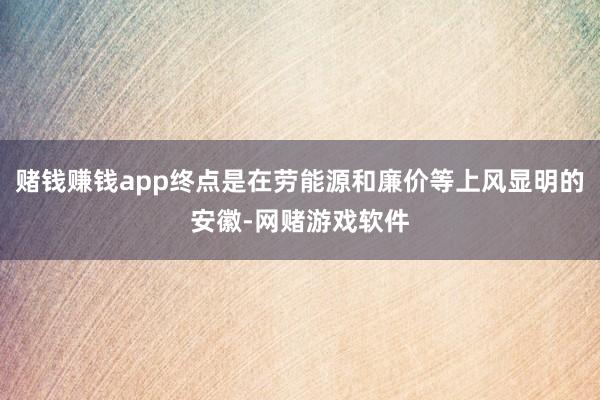 赌钱赚钱app终点是在劳能源和廉价等上风显明的安徽-网赌游戏软件