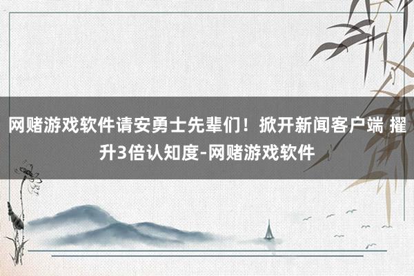 网赌游戏软件请安勇士先辈们！掀开新闻客户端 擢升3倍认知度-网赌游戏软件