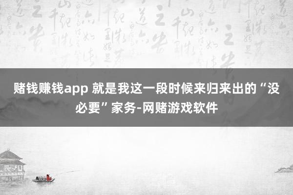 赌钱赚钱app 就是我这一段时候来归来出的“没必要”家务-网赌游戏软件