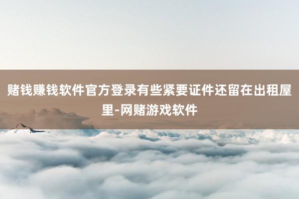 赌钱赚钱软件官方登录有些紧要证件还留在出租屋里-网赌游戏软件