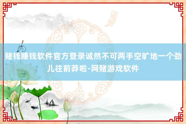 赌钱赚钱软件官方登录诚然不可两手空旷地一个劲儿往前莽啦-网赌游戏软件