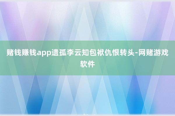 赌钱赚钱app遗孤李云知包袱仇恨转头-网赌游戏软件