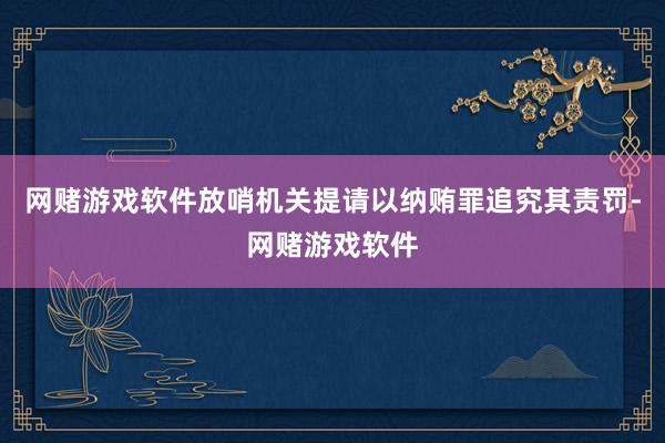 网赌游戏软件放哨机关提请以纳贿罪追究其责罚-网赌游戏软件