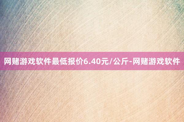 网赌游戏软件最低报价6.40元/公斤-网赌游戏软件