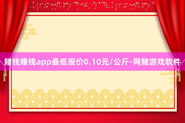 赌钱赚钱app最低报价0.10元/公斤-网赌游戏软件