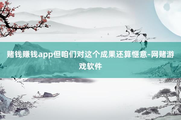 赌钱赚钱app但咱们对这个成果还算惬意-网赌游戏软件