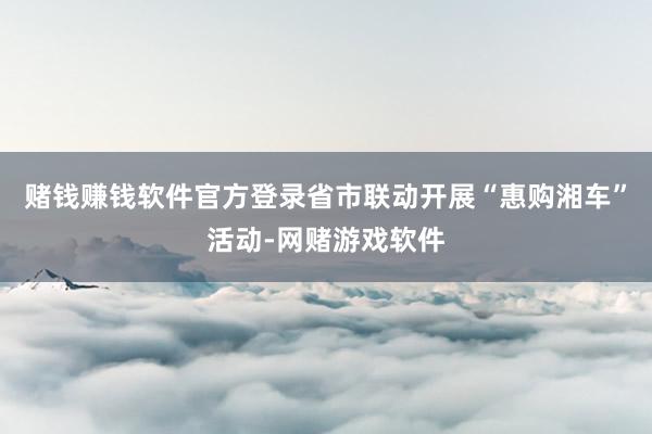 赌钱赚钱软件官方登录省市联动开展“惠购湘车”活动-网赌游戏软件