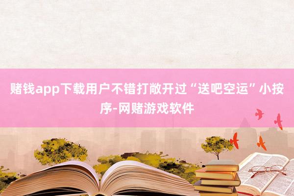 赌钱app下载用户不错打敞开过“送吧空运”小按序-网赌游戏软件