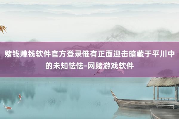 赌钱赚钱软件官方登录惟有正面迎击暗藏于平川中的未知怯怯-网赌游戏软件