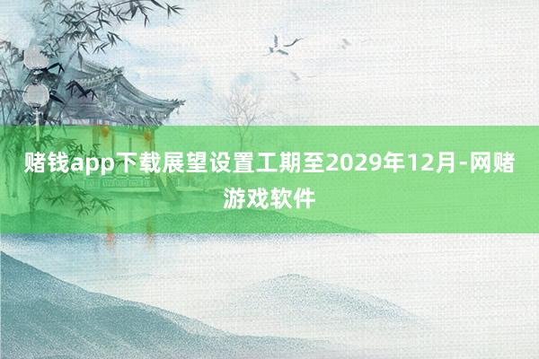 赌钱app下载展望设置工期至2029年12月-网赌游戏软件