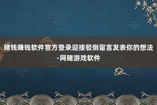 赌钱赚钱软件官方登录迎接驳倒留言发表你的想法-网赌游戏软件