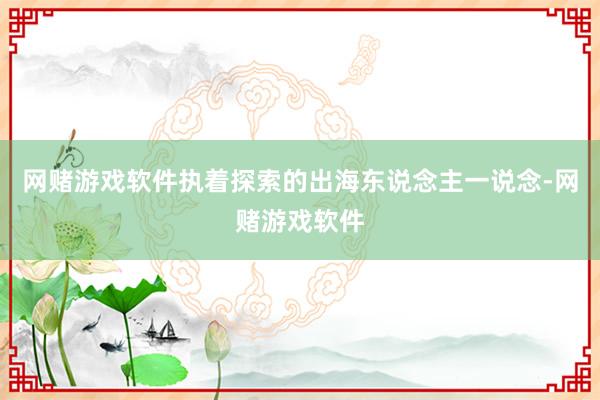 网赌游戏软件执着探索的出海东说念主一说念-网赌游戏软件