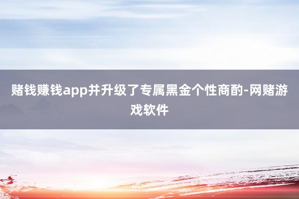 赌钱赚钱app并升级了专属黑金个性商酌-网赌游戏软件