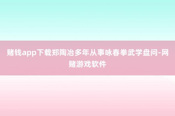 赌钱app下载郑陶冶多年从事咏春拳武学盘问-网赌游戏软件