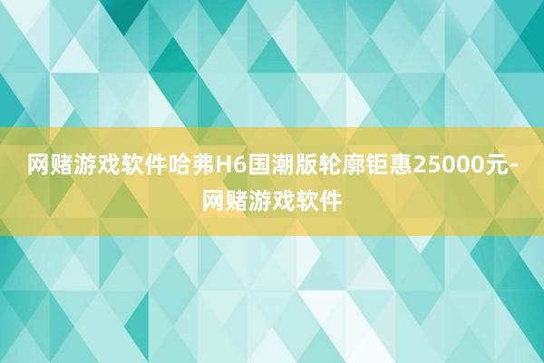 网赌游戏软件哈弗H6国潮版轮廓钜惠25000元-网赌游戏软件