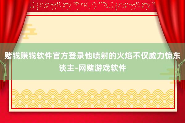 赌钱赚钱软件官方登录他喷射的火焰不仅威力惊东谈主-网赌游戏软件