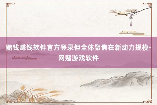 赌钱赚钱软件官方登录但全体聚焦在新动力规模-网赌游戏软件