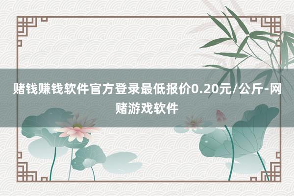 赌钱赚钱软件官方登录最低报价0.20元/公斤-网赌游戏软件