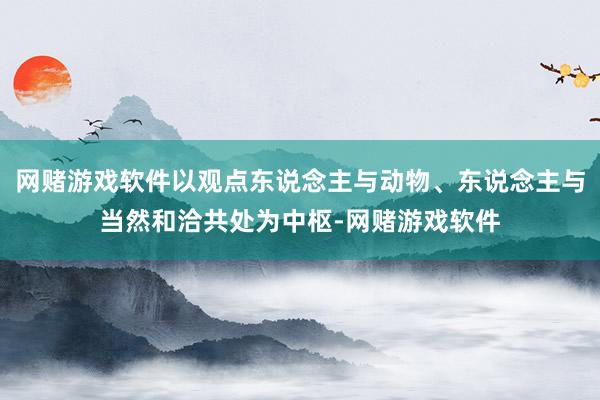 网赌游戏软件以观点东说念主与动物、东说念主与当然和洽共处为中枢-网赌游戏软件